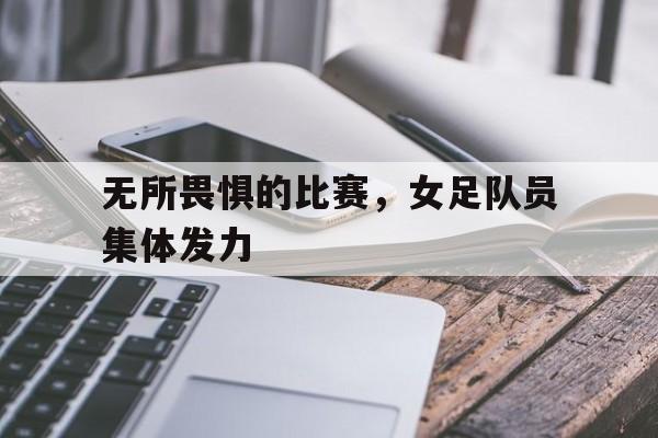 无所畏惧的比赛，女足队员集体发力的简单介绍